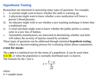 Hypothesis Testing
Researchers are interested in answering many types of questions. For example,
i. A scientist might want to know whether the earth is warming up.
ii. A physician might want to know whether a new medication will lower a
person’s blood pressure.
iii. An educator might wish to see whether a new teaching technique is better than
a traditional one.
iv. A retail merchant might want to know whether the public prefers a certain
color in a new line of fashion.
v. Automobile manufacturers are interested in determining whether seat belts
will reduce the severity of injuries caused by accidents.
These types of questions can be addressed through statistical hypothesis testing,
which is a decision-making process for evaluating claims about a population.
z-test for mean:
The z test is a statistical test for the mean of a population. It can be used when
𝑛 ≥ 30, or when the population is normally distributed and s is known.
The formula for the z test is
𝑧 =
𝑥
̅ − 𝜇
𝜎
√𝑛
where
𝑥̅ = sample mean
 