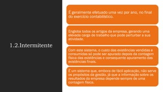 1.2.Intermitente
É geralmente efetuado uma vez por ano, no final
do exercício contabilístico.
Engloba todos os artigos da empresa, gerando uma
elevada carga de trabalho que pode perturbar a sua
atividade.
Com este sistema, o custo das existências vendidas e
consumidas só pode ser apurado depois da contagem
física das existências e consequente apuramento das
existências finais.
É um sistema que, embora de fácil aplicação, não serve
os propósitos da gestão, já que a informação sobre os
resultados da empresa depende sempre de uma
contagem física.
 