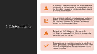 1.2.Intermitente
A inspeção é uma atividade que não acrescenta valor,
tem custos de mão-de-obra e de oportunidade, como
tal, deverá ser reduzida ao indispensável para garantir
o nível de precisão ótimo.
Uma análise do trade-off precisão-custo de contagem
poderá revelar, por exemplo, que compensa investir
em stock para compensar a incerteza ao invés de
investir em contagens periódicas.
Poderá ser definida uma tolerância de
contagem para as várias classes de material,
por exemplo, em euros.
Os desvios que se encontrarem dentro da tolerância
serão ignorados e a contagem considerada boa. Serão
inspecionadas as causas dos que não se encontrem
nestas condições.
 