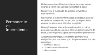 Permanente
vs.
Intermitente
O sistema de inventário intermitente deve ser usado
quando o volume de vendas ou de stock é baixo.
Isto deve-se à facilidade de rastrear o inventário
manualmente.
No entanto, a falta de informações atualizadas durante
os períodos em que não houve uma contagem física
recente do stock pode dificultar o negócio.
Os negócios com altos volumes de vendas ou vários
pontos de venda, que contam com um grande volume de
stock, são obrigados a optar pelo inventário permanente.
Apesar das diferenças, o inventário permanente é
obrigatório para empresas que ultrapassem dois dos três
requisitos:
◦ 35.000€ de balanço
◦ 700.000€ de vendas líquidas
◦ 10 empregados
 