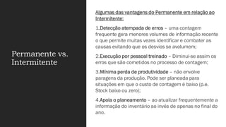 Permanente vs.
Intermitente
Algumas das vantagens do Permanente em relação ao
Intermitente:
1.Detecção atempada de erros – uma contagem
frequente gera menores volumes de informação recente
o que permite muitas vezes identificar e combater as
causas evitando que os desvios se avolumem;
2.Execução por pessoal treinado – Diminui-se assim os
erros que são cometidos no processo de contagem;
3.Mínima perda de produtividade – não envolve
paragens da produção. Pode ser planeada para
situações em que o custo de contagem é baixo (p.e.
Stock baixo ou zero);
4.Apoia o planeamento – ao atualizar frequentemente a
informação do inventário ao invés de apenas no final do
ano.
 