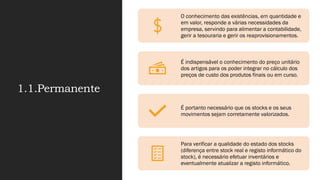 1.1.Permanente
O conhecimento das existências, em quantidade e
em valor, responde a várias necessidades da
empresa, servindo para alimentar a contabilidade,
gerir a tesouraria e gerir os reaprovisionamentos.
É indispensável o conhecimento do preço unitário
dos artigos para os poder integrar no cálculo dos
preços de custo dos produtos finais ou em curso.
É portanto necessário que os stocks e os seus
movimentos sejam corretamente valorizados.
Para verificar a qualidade do estado dos stocks
(diferença entre stock real e registo informático do
stock), é necessário efetuar inventários e
eventualmente atualizar a registo informático.
 