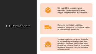 1.1.Permanente
Um inventário consiste numa
operação de contagem física dos
artigos nas prateleiras do armazém.
Elemento central da Logística,
assegura o registo e controlo de todos
os movimentos de stocks.
Todos os aspetos importantes da gestão
de stocks são considerados nesta área:
gestão por famílias e sub-famílias, lotes,
dimensões, números de série, unidades e
fatores de vendas ou compras, fichas de
composição, etc.
 