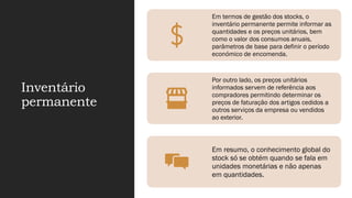 Inventário
permanente
Em termos de gestão dos stocks, o
inventário permanente permite informar as
quantidades e os preços unitários, bem
como o valor dos consumos anuais,
parâmetros de base para definir o período
económico de encomenda.
Por outro lado, os preços unitários
informados servem de referência aos
compradores permitindo determinar os
preços de faturação dos artigos cedidos a
outros serviços da empresa ou vendidos
ao exterior.
Em resumo, o conhecimento global do
stock só se obtém quando se fala em
unidades monetárias e não apenas
em quantidades.
 