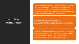 Inventário
permanente
Os movimentos do stock devem estar concebidos
de forma assegurar o inventário contabilístico
permanente, apoiado no registo validado das
entradas e saídas de modo a permitir conhecer as
existências em quantidade e em valor.
O inventário permanente é
universalmente utilizado nas empresas.
Quando existem centenas ou milhares de artigos,
só com um sistema informático é possível geri-lo
eficientemente e saber para cada artigo a
quantidade correta em cada momento.
 