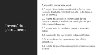 Inventário
permanente
O inventário permanente inclui:
1.O registo de entradas com identificação dos tipos
(compra, devolução, transferência, etc.) e da data em
que tal ocorreu;
2.O registo de saídas com identificação do tipo
(consumo, venda, transferência, devolução, etc.) e a
data em que tal ocorreu;
3.O apuramento da existência (saldo) e respetivas
datas;
4.A valorização dos movimentos e das existências;
5.Os acumulados dos movimentos para efeitos
estatísticos;
6.O registo de identificação dos movimentos de entrada
e saída.
 