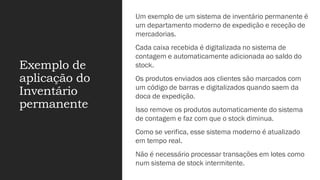 Exemplo de
aplicação do
Inventário
permanente
Um exemplo de um sistema de inventário permanente é
um departamento moderno de expedição e receção de
mercadorias.
Cada caixa recebida é digitalizada no sistema de
contagem e automaticamente adicionada ao saldo do
stock.
Os produtos enviados aos clientes são marcados com
um código de barras e digitalizados quando saem da
doca de expedição.
Isso remove os produtos automaticamente do sistema
de contagem e faz com que o stock diminua.
Como se verifica, esse sistema moderno é atualizado
em tempo real.
Não é necessário processar transações em lotes como
num sistema de stock intermitente.
 