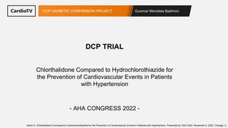 Guiomar Mendieta Badimon
DCP: DIURETIC COMPARISON PROJECT
Chlorthalidone Compared to Hydrochlorothiazide for
the Prevention of Cardiovascular Events in Patients
with Hypertension
DCP TRIAL
- AHA CONGRESS 2022 -
Ishani A. Chlorthalidone Compared to Hydrochlorothiazide for the Prevention of Cardiovascular Events in Patients with Hypertension. Presented at: AHA 2022. November 5, 2022. Chicago, IL.
 
