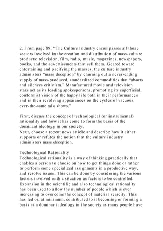 2. From page 89: “The Culture Industry encompasses all those
sectors involved in the creation and distribution of mass-culture
products: television, film, radio, music, magazines, newspapers,
books, and the advertisements that sell them. Geared toward
entertaining and pacifying the masses, the culture industry
administers “mass deception” by churning out a never-ending
supply of mass-produced, standardized commodities that “aborts
and silences criticism.” Manufactured movie and television
stars act as its leading spokespersons, promoting its superficial,
conformist vision of the happy life both in their performances
and in their revolving appearances on the cycles of vacuous,
ever-the-same talk shows.”
First, discuss the concept of technological (or instrumental)
rationality and how it has come to form the basis of the
dominant ideology in our society.
Next, choose a recent news article and describe how it either
supports or refutes the notion that the culture industry
administers mass deception.
Technological Rationality
Technological rationality is a way of thinking practically that
enables a person to choose on how to get things done or rather
to perform some specialized assignments in a productive way,
and resolve issues. This can be done by considering the various
factors involved with a situation as factors to be controlled.
Expansion in the scientific and also technological rationality
has been used to allow the number of people which is ever
increasing to overcome the concept of material scarcity. This
has led or, at minimum, contributed to it becoming or forming a
basis as a dominant ideology in the society as many people have
 