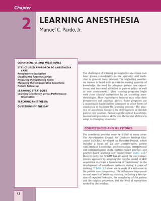 12
The challenges of learning perioperative anesthesia care
have grown considerably as the specialty, and medi-
cine in general, have evolved. The beginning anesthe-
sia trainee is faced with an ever-increasing quantity of
knowledge, the need for adequate patient care experi-
ences, and increased attention to patient safety as well
as cost containment.1 Most training programs begin
with close clinical supervision by an attending anes-
thesiologist. More experienced trainees may offer their
perspectives and practical advice. Some programs use
a mannequin-based patient simulator or other forms of
simulation to facilitate the learning process.2 The prac-
tice of anesthesia involves the development of flexible
patient care routines, factual and theoretical knowledge,
manual and procedural skills, and the mental abilities to
adapt to changing situations.3
COMPETENCIES AND MILESTONES
The anesthesia provider must be skilled in many areas.
The Accreditation Council for Graduate Medical Edu-
cation (ACGME) developed its Outcome Project, which
includes a focus on six core competencies: patient
care, medical knowledge, professionalism, interpersonal
and communication skills, systems-based practice, and
practice-based learning and improvement (Table 2.1).4
More recently, the ACGME has advanced the core compe-
tencies approach by adopting the Dreyfus model of skill
acquisition to create a framework of “milestones” in the
development of anesthesia residents during 4 years of
training.5,6 Table 2.2 shows an example of a milestone in
the patient care competency. The milestones incorporate
several aspects of residency training, including a descrip-
tion of expected behavior, the complexity of the patient
and the surgical procedure, and the level of supervision
needed by the resident.!
Chapter
2 LEARNING ANESTHESIA
Manuel C. Pardo, Jr.
COMPETENCIES AND MILESTONES
STRUCTURED APPROACH TO ANESTHESIA
CARE
Preoperative Evaluation
Creating the Anesthesia Plan
Preparing the Operating Room
Managing the Intraoperative Anesthetic
Patient Follow-up
LEARNING STRATEGIES
Learning Orientation Versus Performance
Orientation
TEACHING ANESTHESIA
QUESTIONS OF THE DAY
 