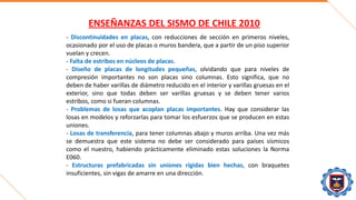 ENSEÑANZAS DEL SISMO DE CHILE 2010
- Discontinuidades en placas, con reducciones de sección en primeros niveles,
ocasionado por el uso de placas o muros bandera, que a partir de un piso superior
vuelan y crecen.
- Falta de estribos en núcleos de placas.
- Diseño de placas de longitudes pequeñas, olvidando que para niveles de
compresión importantes no son placas sino columnas. Esto significa, que no
deben de haber varillas de diámetro reducido en el interior y varillas gruesas en el
exterior, sino que todas deben ser varillas gruesas y se deben tener varios
estribos, como si fueran columnas.
- Problemas de losas que acoplan placas importantes. Hay que considerar las
losas en modelos y reforzarlas para tomar los esfuerzos que se producen en estas
uniones.
- Losas de transferencia, para tener columnas abajo y muros arriba. Una vez más
se demuestra que este sistema no debe ser considerado para países sísmicos
como el nuestro, habiendo prácticamente eliminado estas soluciones la Norma
E060.
- Estructuras prefabricadas sin uniones rígidas bien hechas, con braquetes
insuficientes, sin vigas de amarre en una dirección.
 