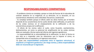 RESPONSABILIDADES COMPARTIDAS
- El problema sísmico es complejo, porque se trata de fuerzas de la naturaleza de
carácter aleatorio en su magnitud, en su dirección, en su duración, en sus
características vibratorias como velocidad, frecuencia y aceleración.
- Es complejo también porque el efecto sobre las obras hechas por el hombre
depende de las características de los suelos donde están edificadas, en particular
de las ondas sísmicas en el emplazamiento de la edificación y de las
características propias de la edificación.
- El efecto de los sismos sobre el suelo, como licuación, asentamientos,
deslizamientos, así como su potencial de amplificación de las ondas sísmicas
debe ser evaluado y formar parte del informe del ingeniero geotécnico.
- La responsabilidad de la vulnerabilidad de la edificación, es decir la forma en
que ésta va a responder ante las vibraciones que le impone el sismo, es
compartida entre el arquitecto y el ingeniero estructural.
-Es pues una responsabilidad compartida entre el ingeniero estructural, el
arquitecto y el ingeniero geotécnico y de riesgo sísmico, y dicha responsabilidad
debe ser reconocida por la legislación.
 