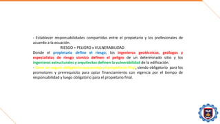 - Establecer responsabilidades compartidas entre el propietario y los profesionales de
acuerdo a la ecuación.
RIESGO = PELIGRO x VULNERABILIDAD
Donde el propietario define el riesgo; los ingenieros geotécnicos, geólogos y
especialistas de riesgo sísmico definen el peligro de un determinado sitio y los
ingenieros estructurales y arquitectos definen la vulnerabilidad de la edificación.
- Crear un seguro obligatorio que proteja al propietario final, siendo obligatorio para los
promotores y prerrequisito para optar financiamiento con vigencia por el tiempo de
responsabilidad y luego obligatorio para el propietario final.
 