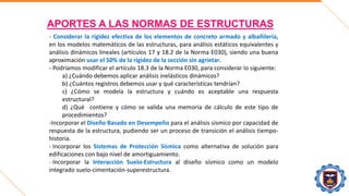 APORTES A LAS NORMAS DE ESTRUCTURAS
- Considerar la rigidez efectiva de los elementos de concreto armado y albañilería,
en los modelos matemáticos de las estructuras, para análisis estáticos equivalentes y
análisis dinámicos lineales (artículos 17 y 18.2 de la Norma E030), siendo una buena
aproximación usar el 50% de la rigidez de la sección sin agrietar.
- Podríamos modificar el artículo 18.3 de la Norma E030, para considerar lo siguiente:
a) ¿Cuándo debemos aplicar análisis inelásticos dinámicos?
b) ¿Cuántos registros debemos usar y qué características tendrían?
c) ¿Cómo se modela la estructura y cuándo es aceptable una respuesta
estructural?
d) ¿Qué contiene y cómo se valida una memoria de cálculo de este tipo de
procedimientos?
-Incorporar el Diseño Basado en Desempeño para el análisis sísmico por capacidad de
respuesta de la estructura, pudiendo ser un proceso de transición el análisis tiempo-
historia.
- Incorporar los Sistemas de Protección Sísmica como alternativa de solución para
edificaciones con bajo nivel de amortiguamiento.
- Incorporar la Interacción Suelo-Estructura al diseño sísmico como un modelo
integrado suelo-cimentación-superestructura.
 