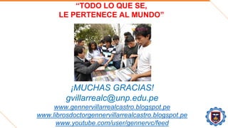 “TODO LO QUE SE,
LE PERTENECE AL MUNDO”
¡MUCHAS GRACIAS!
gvillarrealc@unp.edu.pe
www.gennervillarrealcastro.blogspot.pe
www.librosdoctorgennervillarrealcastro.blogspot.pe
www.youtube.com/user/gennervc/feed
 