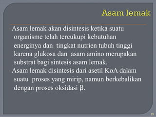· Asam lemak akan disintesis ketika suatu
organisme telah tercukupi kebutuhan
energinya dan tingkat nutrien tubuh tinggi
karena glukosa dan asam amino merupakan
substrat bagi sintesis asam lemak.
· Asam lemak disintesis dari asetil KoA dalam
suatu proses yang mirip, namun berkebalikan
dengan proses oksidasi β.
19
 