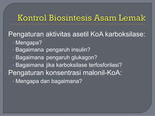 · Pengaturan aktivitas asetil KoA karboksilase:
• Mengapa?
• Bagaimana
• Bagaimana
• Bagaimana
pengaruh insulin?
pengaruh glukagon?
jika karboksilase terfosforilasi?
· Pengaturan konsentrasi malonil-KoA:
• Mengapa dan bagaimana?
 