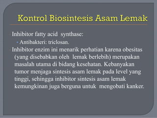 · Inhibitor fatty acid synthase:
• Antibakteri: triclosan.
· Inhibitor enzim ini menarik perhatian karena obesitas
(yang disebabkan oleh lemak berlebih) merupakan
masalah utama di bidang kesehatan. Kebanyakan
tumor menjaga sintesis asam lemak pada level yang
tinggi, sehingga inhibitor sintesis asam lemak
kemungkinan juga berguna untuk mengobati kanker.
 