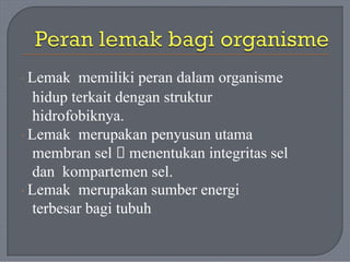 · Lemak memiliki peran dalam organisme
hidup terkait dengan struktur
hidrofobiknya.
· Lemak merupakan penyusun utama
membran sel 🡪 menentukan integritas sel
dan kompartemen sel.
· Lemak merupakan sumber energi
terbesar bagi tubuh
 