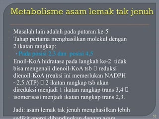 Masalah lain adalah pada putaran ke-5
Tahap pertama menghasilkan molekul dengan
2 ikatan rangkap:
• Pada posisi 2,3 dan posisi 4,5
Enoil-KoA hidratase pada langkah ke-2 tidak
bisa mengenali dienoil-KoA tsb 🡪 reduksi
dienoil-KoA (reaksi ini memerlukan NADPH
~2.5 ATP) 🡪 2 ikatan rangkap tsb akan
direduksi menjadi 1 ikatan rangkap trans 3,4 🡪
isomerisasi menjadi ikatan rangkap trans 2,3.
Jadi: asam lemak tak jenuh menghasilkan lebih
·
·
·
·
52
 