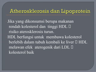 · Jika yang dikonsumsi berupa makanan
rendah kolesterol dan tinggi HDL 🡪
risiko aterosklerosis turun.
· HDL berfungsi untuk membawa kolesterol
berlebih dalam tubuh kembali ke liver 🡪 HDL
melawan efek aterogenik dari LDL 🡪
kolesterol baik
 