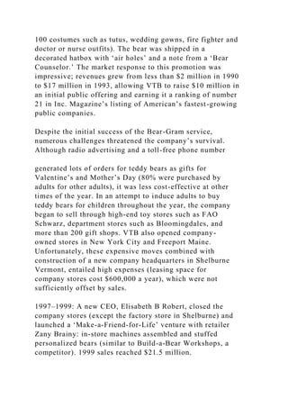 100 costumes such as tutus, wedding gowns, fire fighter and
doctor or nurse outfits). The bear was shipped in a
decorated hatbox with ‘air holes’ and a note from a ‘Bear
Counselor.’ The market response to this promotion was
impressive; revenues grew from less than $2 million in 1990
to $17 million in 1993, allowing VTB to raise $10 million in
an initial public offering and earning it a ranking of number
21 in Inc. Magazine’s listing of American’s fastest-growing
public companies.
Despite the initial success of the Bear-Gram service,
numerous challenges threatened the company’s survival.
Although radio advertising and a toll-free phone number
generated lots of orders for teddy bears as gifts for
Valentine’s and Mother’s Day (80% were purchased by
adults for other adults), it was less cost-effective at other
times of the year. In an attempt to induce adults to buy
teddy bears for children throughout the year, the company
began to sell through high-end toy stores such as FAO
Schwarz, department stores such as Bloomingdales, and
more than 200 gift shops. VTB also opened company-
owned stores in New York City and Freeport Maine.
Unfortunately, these expensive moves combined with
construction of a new company headquarters in Shelburne
Vermont, entailed high expenses (leasing space for
company stores cost $600,000 a year), which were not
sufficiently offset by sales.
1997–1999: A new CEO, Elisabeth B Robert, closed the
company stores (except the factory store in Shelburne) and
launched a ‘Make-a-Friend-for-Life’ venture with retailer
Zany Brainy: in-store machines assembled and stuffed
personalized bears (similar to Build-a-Bear Workshops, a
competitor). 1999 sales reached $21.5 million.
 