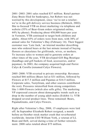 2001–2003: 2001 sales reached $37 million. Retail partner
Zany Brain filed for bankruptcy, but Robert was not
worried by this development, since ‘we’re not a retailer;
we’re in the gift delivery service business (Helmich, 2002).
She re-focused VTB on direct marketing via telephone and
website (55% of Bear-Gram orders originated online,
44% by phone). Producing about 450,000 bears per year
in Vermont, VTB continued to target both children and
adults. About 65% of orders were from men, with 30% of
annual sales for Valentine’s Day (February 14). Their biggest
customer was ‘Late Jack,’ an internal moniker describing
men who ordered bears at the last minute instead of buying
flowers or chocolates for girlfriends, wives, or mothers.
To increase sales to women and to generate orders at
other times of the year, VTB developed Gift Bag Boutique
(handbags and gift baskets of food, accessories, and/or
pajamas). In 2003, the company acquired high-end florist
Calyx & Corolla (renamed Calyx Flowers).
2005–2008: VTB reverted to private ownership. Revenues
reached $66 million (Bears led at $31 million, followed by
Flowers at $17.5 million and Pajamas at $14.5 million.
Corporate sales, TastyGram, and other sources contributed
the rest). Pressures intensified from strong competitors
like 1-800-Flowers (which also sells gifts). The marketing
VP expressed concern about demographic trends such as a
drop in the number of young adult males (Exhibit 1). VTB
dropped several product lines. Three remained: Bears,
PajamaGrams, and Calyx Flowers.
Right after Valentine’s Day, 2008, 15 employees were laid
off. In September Elizabeth Robert resigned, a month
before an October stock market crash that reverberated
worldwide. Interim CEO William York, a veteran of LL
Bean and Dell, served during a time of further retrench-
ment. 2008 sales totaled about $75 million.
 
