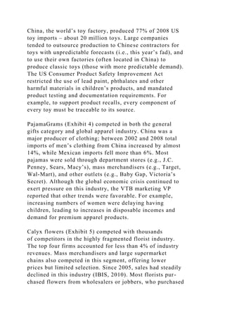 China, the world’s toy factory, produced 77% of 2008 US
toy imports – about 20 million toys. Large companies
tended to outsource production to Chinese contractors for
toys with unpredictable forecasts (i.e., this year’s fad), and
to use their own factories (often located in China) to
produce classic toys (those with more predictable demand).
The US Consumer Product Safety Improvement Act
restricted the use of lead paint, phthalates and other
harmful materials in children’s products, and mandated
product testing and documentation requirements. For
example, to support product recalls, every component of
every toy must be traceable to its source.
PajamaGrams (Exhibit 4) competed in both the general
gifts category and global apparel industry. China was a
major producer of clothing; between 2002 and 2008 total
imports of men’s clothing from China increased by almost
14%, while Mexican imports fell more than 6%. Most
pajamas were sold through department stores (e.g., J.C.
Penney, Sears, Macy’s), mass merchandisers (e.g., Target,
Wal-Mart), and other outlets (e.g., Baby Gap, Victoria’s
Secret). Although the global economic crisis continued to
exert pressure on this industry, the VTB marketing VP
reported that other trends were favorable. For example,
increasing numbers of women were delaying having
children, leading to increases in disposable incomes and
demand for premium apparel products.
Calyx flowers (Exhibit 5) competed with thousands
of competitors in the highly fragmented florist industry.
The top four firms accounted for less than 4% of industry
revenues. Mass merchandisers and large supermarket
chains also competed in this segment, offering lower
prices but limited selection. Since 2005, sales had steadily
declined in this industry (IBIS, 2010). Most florists pur-
chased flowers from wholesalers or jobbers, who purchased
 