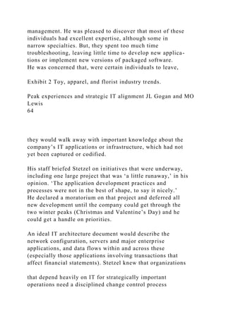 management. He was pleased to discover that most of these
individuals had excellent expertise, although some in
narrow specialties. But, they spent too much time
troubleshooting, leaving little time to develop new applica-
tions or implement new versions of packaged software.
He was concerned that, were certain individuals to leave,
Exhibit 2 Toy, apparel, and florist industry trends.
Peak experiences and strategic IT alignment JL Gogan and MO
Lewis
64
they would walk away with important knowledge about the
company’s IT applications or infrastructure, which had not
yet been captured or codified.
His staff briefed Stetzel on initiatives that were underway,
including one large project that was ‘a little runaway,’ in his
opinion. ‘The application development practices and
processes were not in the best of shape, to say it nicely.’
He declared a moratorium on that project and deferred all
new development until the company could get through the
two winter peaks (Christmas and Valentine’s Day) and he
could get a handle on priorities.
An ideal IT architecture document would describe the
network configuration, servers and major enterprise
applications, and data flows within and across these
(especially those applications involving transactions that
affect financial statements). Stetzel knew that organizations
that depend heavily on IT for strategically important
operations need a disciplined change control process
 