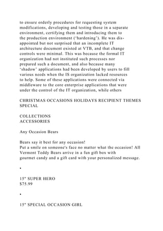 to ensure orderly procedures for requesting system
modifications, developing and testing those in a separate
environment, certifying them and introducing them to
the production environment (‘hardening’). He was dis-
appointed but not surprised that an incomplete IT
architecture document existed at VTB, and that change
controls were minimal. This was because the formal IT
organization had not instituted such processes nor
prepared such a document, and also because many
‘shadow’ applications had been developed by users to fill
various needs when the IS organization lacked resources
to help. Some of these applications were connected via
middleware to the core enterprise applications that were
under the control of the IT organization, while others
CHRISTMAS OCCASIONS HOLIDAYS RECIPIENT THEMES
SPECIAL
COLLECTIONS
ACCESSORIES
Any Occasion Bears
Bears say it best for any occasion!
Put a smile on someone's face no matter what the occasion! All
Vermont Teddy Bears arrive in a fun gift box with
gourmet candy and a gift card with your personalized message.
•
15" SUPER HERO
$75.99
•
15" SPECIAL OCCASION GIRL
 