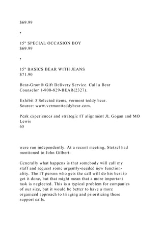 $69.99
•
15" SPECIAL OCCASION BOY
$69.99
•
15" BASICS BEAR WITH JEANS
$71.90
Bear-Gram® Gift Delivery Service. Call a Bear
Counselor 1-800-829-BEAR(2327).
Exhibit 3 Selected items, vermont teddy bear.
Source: www.vermontteddybear.com.
Peak experiences and strategic IT alignment JL Gogan and MO
Lewis
65
were run independently. At a recent meeting, Stetzel had
mentioned to John Gilbert:
Generally what happens is that somebody will call my
staff and request some urgently-needed new function-
ality. The IT person who gets the call will do his best to
get it done, but that might mean that a more important
task is neglected. This is a typical problem for companies
of our size, but it would be better to have a more
organized approach to triaging and prioritizing these
support calls.
 