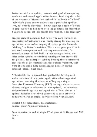 Stetzel needed a complete, current catalog of all computing
hardware and shared applications in use. Realizing that a lot
of the necessary information resided in the heads of ‘siloed’
individuals (‘one person understands a particular applica-
tion, but nobody else does’) he put together a team of several
IS employees who had been with the company for more than
4 years, to reveal all this hidden information. This discovery
process yielded good and bad news. The core transaction-
processing infrastructure was ‘pretty strong for meeting the
operational needs of a company this size; pretty forward-
thinking,’ in Stetzel’s opinion. There were good practices in
password management and recovery mechanisms (if a
network element failed, built-in redundancy allowed the
sales order systems to continue running so that orders did
not get lost, for example). And by hosting their ecommerce
applications at collocation facilities outside Vermont, they
were able to get a more advantageous position on the
national Internet backbone.
A ‘best-of-breed’ approach had guided the development
and acquisition of enterprise applications that supported
operations, meaning that instead of buying a single
Enterpise Resource Planning (ERP) package whose separate
elements might be adequate but not optimal, the company
had purchased separate packages1 that offered closer to
optimal functionality; these connected to each other via
middleware. For example, software from Avexxis, now
Exhibit 4 Selected items, PajamaGrams.
Source: www.PajamaGrams.com.
Peak experiences and strategic IT alignment JL Gogan and MO
Lewis
66
 