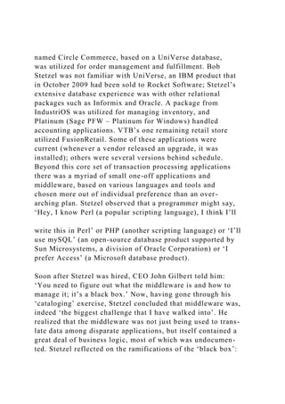 named Circle Commerce, based on a UniVerse database,
was utilized for order management and fulfillment. Bob
Stetzel was not familiar with UniVerse, an IBM product that
in October 2009 had been sold to Rocket Software; Stetzel’s
extensive database experience was with other relational
packages such as Informix and Oracle. A package from
IndustriOS was utilized for managing inventory, and
Platinum (Sage PFW – Platinum for Windows) handled
accounting applications. VTB’s one remaining retail store
utilized FusionRetail. Some of these applications were
current (whenever a vendor released an upgrade, it was
installed); others were several versions behind schedule.
Beyond this core set of transaction processing applications
there was a myriad of small one-off applications and
middleware, based on various languages and tools and
chosen more out of individual preference than an over-
arching plan. Stetzel observed that a programmer might say,
‘Hey, I know Perl (a popular scripting language), I think I’ll
write this in Perl’ or PHP (another scripting language) or ‘I’ll
use mySQL’ (an open-source database product supported by
Sun Microsystems, a division of Oracle Corporation) or ‘I
prefer Access’ (a Microsoft database product).
Soon after Stetzel was hired, CEO John Gilbert told him:
‘You need to figure out what the middleware is and how to
manage it; it’s a black box.’ Now, having gone through his
‘cataloging’ exercise, Stetzel concluded that middleware was,
indeed ‘the biggest challenge that I have walked into’. He
realized that the middleware was not just being used to trans-
late data among disparate applications, but itself contained a
great deal of business logic, most of which was undocumen-
ted. Stetzel reflected on the ramifications of the ‘black box’:
 