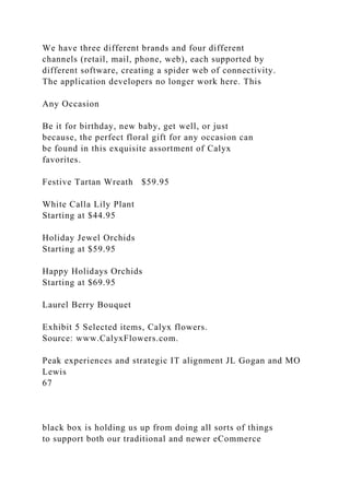 We have three different brands and four different
channels (retail, mail, phone, web), each supported by
different software, creating a spider web of connectivity.
The application developers no longer work here. This
Any Occasion
Be it for birthday, new baby, get well, or just
because, the perfect floral gift for any occasion can
be found in this exquisite assortment of Calyx
favorites.
Festive Tartan Wreath $59.95
White Calla Lily Plant
Starting at $44.95
Holiday Jewel Orchids
Starting at $59.95
Happy Holidays Orchids
Starting at $69.95
Laurel Berry Bouquet
Exhibit 5 Selected items, Calyx flowers.
Source: www.CalyxFlowers.com.
Peak experiences and strategic IT alignment JL Gogan and MO
Lewis
67
black box is holding us up from doing all sorts of things
to support both our traditional and newer eCommerce
 