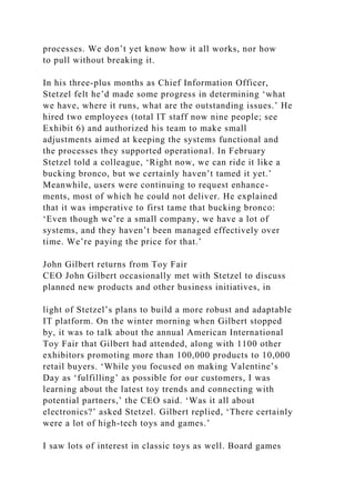 processes. We don’t yet know how it all works, nor how
to pull without breaking it.
In his three-plus months as Chief Information Officer,
Stetzel felt he’d made some progress in determining ‘what
we have, where it runs, what are the outstanding issues.’ He
hired two employees (total IT staff now nine people; see
Exhibit 6) and authorized his team to make small
adjustments aimed at keeping the systems functional and
the processes they supported operational. In February
Stetzel told a colleague, ‘Right now, we can ride it like a
bucking bronco, but we certainly haven’t tamed it yet.’
Meanwhile, users were continuing to request enhance-
ments, most of which he could not deliver. He explained
that it was imperative to first tame that bucking bronco:
‘Even though we’re a small company, we have a lot of
systems, and they haven’t been managed effectively over
time. We’re paying the price for that.’
John Gilbert returns from Toy Fair
CEO John Gilbert occasionally met with Stetzel to discuss
planned new products and other business initiatives, in
light of Stetzel’s plans to build a more robust and adaptable
IT platform. On the winter morning when Gilbert stopped
by, it was to talk about the annual American International
Toy Fair that Gilbert had attended, along with 1100 other
exhibitors promoting more than 100,000 products to 10,000
retail buyers. ‘While you focused on making Valentine’s
Day as ‘fulfilling’ as possible for our customers, I was
learning about the latest toy trends and connecting with
potential partners,’ the CEO said. ‘Was it all about
electronics?’ asked Stetzel. Gilbert replied, ‘There certainly
were a lot of high-tech toys and games.’
I saw lots of interest in classic toys as well. Board games
 