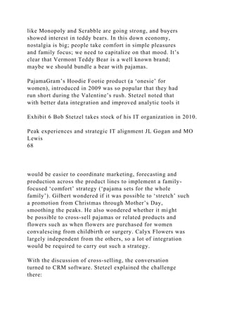 like Monopoly and Scrabble are going strong, and buyers
showed interest in teddy bears. In this down economy,
nostalgia is big; people take comfort in simple pleasures
and family focus; we need to capitalize on that mood. It’s
clear that Vermont Teddy Bear is a well known brand;
maybe we should bundle a bear with pajamas.
PajamaGram’s Hoodie Footie product (a ‘onesie’ for
women), introduced in 2009 was so popular that they had
run short during the Valentine’s rush. Stetzel noted that
with better data integration and improved analytic tools it
Exhibit 6 Bob Stetzel takes stock of his IT organization in 2010.
Peak experiences and strategic IT alignment JL Gogan and MO
Lewis
68
would be easier to coordinate marketing, forecasting and
production across the product lines to implement a family-
focused ‘comfort’ strategy (‘pajama sets for the whole
family’). Gilbert wondered if it was possible to ‘stretch’ such
a promotion from Christmas through Mother’s Day,
smoothing the peaks. He also wondered whether it might
be possible to cross-sell pajamas or related products and
flowers such as when flowers are purchased for women
convalescing from childbirth or surgery. Calyx Flowers was
largely independent from the others, so a lot of integration
would be required to carry out such a strategy.
With the discussion of cross-selling, the conversation
turned to CRM software. Stetzel explained the challenge
there:
 