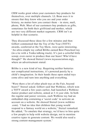 CRM works great when your customers buy products for
themselves, over multiple channels. LL Bean uses it to
ensure that they know who you are and your order
history, no matter how you contact them – in store, mail,
phone, Web. Most of our customers buy products as gifts,
sometimes for both their girlfriend and mother, which
are two very different market segments. CRM isn’t as
helpful in that scenario.
They discussed these ideas for a few minutes and then
Gilbert commented that the Toy of the Year (TOTY)
awards, conferred at the Toy Show, were quite interesting.
‘An ultra-simple toy called Bilibo earned Best Preschool toy
(in a tie with a Tonka talking truck). It’s just a colorful little
scoop; even easier to produce than our bears! Who’d have
thought?’ He showed Stetzel (www.toyassociation.org),
where an advertisement stated:
Bilibo is a new kind of toy. Requiring neither batteries
nor complicated instructions, it’s powered purely by a
child’s imagination. In their hands these open ended toys
come alive and turn into anything and everything.
‘Were there a lot of other plush toys at the Fair, beyond
bears?’ Stetzel asked. Gilbert said that Webkinz, which won
a TOTY award a few years earlier, had launched a Webkinz
Junior product and website, aimed at 3–6 year olds. In both
the regular and junior versions, each Webkinz toy had an
embedded chip containing a ‘secret code’ to activate an
account on a website. He showed Stetzel (www.webkinz
.com). ‘I had no idea that children that young would
respond to a fantasy world on a website,’ Stetzel remarked.
He added, ‘To emulate that strategy, we’d have to hire quite
a few people to help with website design, not to mention
creative types to generate content. We would also need a
strong content-management system.’
 