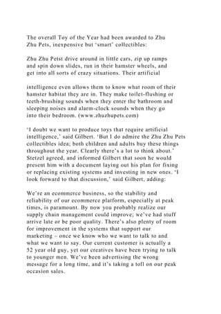 The overall Toy of the Year had been awarded to Zhu
Zhu Pets, inexpensive but ‘smart’ collectibles:
Zhu Zhu Petst drive around in little cars, zip up ramps
and spin down slides, run in their hamster wheels, and
get into all sorts of crazy situations. Their artificial
intelligence even allows them to know what room of their
hamster habitat they are in. They make toilet-flushing or
teeth-brushing sounds when they enter the bathroom and
sleeping noises and alarm-clock sounds when they go
into their bedroom. (www.zhuzhupets.com)
‘I doubt we want to produce toys that require artificial
intelligence,’ said Gilbert. ‘But I do admire the Zhu Zhu Pets
collectibles idea; both children and adults buy these things
throughout the year. Clearly there’s a lot to think about.’
Stetzel agreed, and informed Gilbert that soon he would
present him with a document laying out his plan for fixing
or replacing existing systems and investing in new ones. ‘I
look forward to that discussion,’ said Gilbert, adding:
We’re an ecommerce business, so the stability and
reliability of our ecommerce platform, especially at peak
times, is paramount. By now you probably realize our
supply chain management could improve; we’ve had stuff
arrive late or be poor quality. There’s also plenty of room
for improvement in the systems that support our
marketing – once we know who we want to talk to and
what we want to say. Our current customer is actually a
52 year old guy, yet our creatives have been trying to talk
to younger men. We’ve been advertising the wrong
message for a long time, and it’s taking a toll on our peak
occasion sales.
 