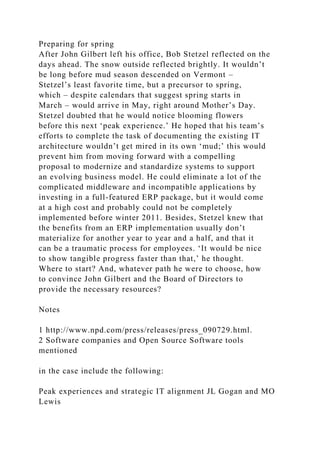 Preparing for spring
After John Gilbert left his office, Bob Stetzel reflected on the
days ahead. The snow outside reflected brightly. It wouldn’t
be long before mud season descended on Vermont –
Stetzel’s least favorite time, but a precursor to spring,
which – despite calendars that suggest spring starts in
March – would arrive in May, right around Mother’s Day.
Stetzel doubted that he would notice blooming flowers
before this next ‘peak experience.’ He hoped that his team’s
efforts to complete the task of documenting the existing IT
architecture wouldn’t get mired in its own ‘mud;’ this would
prevent him from moving forward with a compelling
proposal to modernize and standardize systems to support
an evolving business model. He could eliminate a lot of the
complicated middleware and incompatible applications by
investing in a full-featured ERP package, but it would come
at a high cost and probably could not be completely
implemented before winter 2011. Besides, Stetzel knew that
the benefits from an ERP implementation usually don’t
materialize for another year to year and a half, and that it
can be a traumatic process for employees. ‘It would be nice
to show tangible progress faster than that,’ he thought.
Where to start? And, whatever path he were to choose, how
to convince John Gilbert and the Board of Directors to
provide the necessary resources?
Notes
1 http://www.npd.com/press/releases/press_090729.html.
2 Software companies and Open Source Software tools
mentioned
in the case include the following:
Peak experiences and strategic IT alignment JL Gogan and MO
Lewis
 