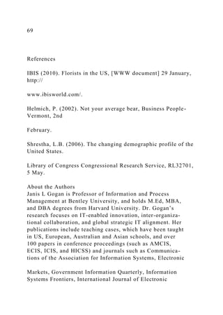 69
References
IBIS (2010). Florists in the US, [WWW document] 29 January,
http://
www.ibisworld.com/.
Helmich, P. (2002). Not your average bear, Business People-
Vermont, 2nd
February.
Shrestha, L.B. (2006). The changing demographic profile of the
United States.
Library of Congress Congressional Research Service, RL32701,
5 May.
About the Authors
Janis L Gogan is Professor of Information and Process
Management at Bentley University, and holds M.Ed, MBA,
and DBA degrees from Harvard University. Dr. Gogan’s
research focuses on IT-enabled innovation, inter-organiza-
tional collaboration, and global strategic IT alignment. Her
publications include teaching cases, which have been taught
in US, European, Australian and Asian schools, and over
100 papers in conference proceedings (such as AMCIS,
ECIS, ICIS, and HICSS) and journals such as Communica-
tions of the Association for Information Systems, Electronic
Markets, Government Information Quarterly, Information
Systems Frontiers, International Journal of Electronic
 