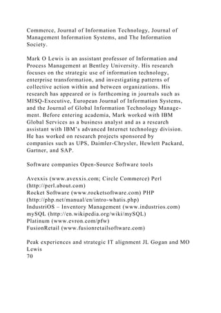 Commerce, Journal of Information Technology, Journal of
Management Information Systems, and The Information
Society.
Mark O Lewis is an assistant professor of Information and
Process Management at Bentley University. His research
focuses on the strategic use of information technology,
enterprise transformation, and investigating patterns of
collective action within and between organizations. His
research has appeared or is forthcoming in journals such as
MISQ-Executive, European Journal of Information Systems,
and the Journal of Global Information Technology Manage-
ment. Before entering academia, Mark worked with IBM
Global Services as a business analyst and as a research
assistant with IBM’s advanced Internet technology division.
He has worked on research projects sponsored by
companies such as UPS, Daimler-Chrysler, Hewlett Packard,
Gartner, and SAP.
Software companies Open-Source Software tools
Avexxis (www.avexxis.com; Circle Commerce) Perl
(http://perl.about.com)
Rocket Software (www.rocketsoftware.com) PHP
(http://php.net/manual/en/intro-whatis.php)
IndustriOS – Inventory Management (www.industrios.com)
mySQL (http://en.wikipedia.org/wiki/mySQL)
Platinum (www.evron.com/pfw)
FusionRetail (www.fusionretailsoftware.com)
Peak experiences and strategic IT alignment JL Gogan and MO
Lewis
70
 