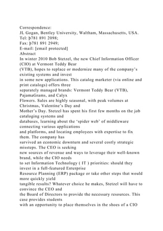 Correspondence:
JL Gogan, Bentley University, Waltham, Massachusetts, USA.
Tel: þ781 891 2098;
Fax: þ781 891 2949;
E-mail: [email protected]
Abstract
In winter 2010 Bob Stetzel, the new Chief Information Officer
(CIO) at Vermont Teddy Bear
(VTB), hopes to replace or modernize many of the company’s
existing systems and invest
in some new applications. This catalog marketer (via online and
print catalogs) offers three
separately managed brands: Vermont Teddy Bear (VTB),
PajamaGrams, and Calyx
Flowers. Sales are highly seasonal, with peak volumes at
Christmas, Valentine’s Day and
Mother’s Day. Stetzel has spent his first few months on the job
cataloging systems and
databases, learning about the ‘spider web’ of middleware
connecting various applications
and platforms, and locating employees with expertise to fix
them. The company has
survived an economic downturn and several costly strategic
missteps. The CEO is seeking
new sources of revenue and ways to leverage their well-known
brand, while the CIO needs
to set Information Technology ( IT ) priorities: should they
invest in a full-featured Enterprise
Resource Planning (ERP) package or take other steps that would
more quickly yield
tangible results? Whatever choice he makes, Stetzel will have to
convince the CEO and
the Board of Directors to provide the necessary resources. This
case provides students
with an opportunity to place themselves in the shoes of a CIO
 