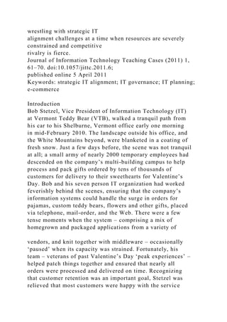 wrestling with strategic IT
alignment challenges at a time when resources are severely
constrained and competitive
rivalry is fierce.
Journal of Information Technology Teaching Cases (2011) 1,
61–70. doi:10.1057/jittc.2011.6;
published online 5 April 2011
Keywords: strategic IT alignment; IT governance; IT planning;
e-commerce
Introduction
Bob Stetzel, Vice President of Information Technology (IT)
at Vermont Teddy Bear (VTB), walked a tranquil path from
his car to his Shelburne, Vermont office early one morning
in mid-February 2010. The landscape outside his office, and
the White Mountains beyond, were blanketed in a coating of
fresh snow. Just a few days before, the scene was not tranquil
at all; a small army of nearly 2000 temporary employees had
descended on the company’s multi-building campus to help
process and pack gifts ordered by tens of thousands of
customers for delivery to their sweethearts for Valentine’s
Day. Bob and his seven person IT organization had worked
feverishly behind the scenes, ensuring that the company’s
information systems could handle the surge in orders for
pajamas, custom teddy bears, flowers and other gifts, placed
via telephone, mail-order, and the Web. There were a few
tense moments when the system – comprising a mix of
homegrown and packaged applications from a variety of
vendors, and knit together with middleware – occasionally
‘paused’ when its capacity was strained. Fortunately, his
team – veterans of past Valentine’s Day ‘peak experiences’ –
helped patch things together and ensured that nearly all
orders were processed and delivered on time. Recognizing
that customer retention was an important goal, Stetzel was
relieved that most customers were happy with the service
 