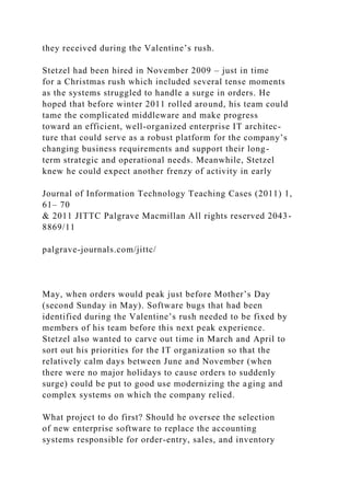they received during the Valentine’s rush.
Stetzel had been hired in November 2009 – just in time
for a Christmas rush which included several tense moments
as the systems struggled to handle a surge in orders. He
hoped that before winter 2011 rolled around, his team could
tame the complicated middleware and make progress
toward an efficient, well-organized enterprise IT architec-
ture that could serve as a robust platform for the company’s
changing business requirements and support their long-
term strategic and operational needs. Meanwhile, Stetzel
knew he could expect another frenzy of activity in early
Journal of Information Technology Teaching Cases (2011) 1,
61– 70
& 2011 JITTC Palgrave Macmillan All rights reserved 2043-
8869/11
palgrave-journals.com/jittc/
May, when orders would peak just before Mother’s Day
(second Sunday in May). Software bugs that had been
identified during the Valentine’s rush needed to be fixed by
members of his team before this next peak experience.
Stetzel also wanted to carve out time in March and April to
sort out his priorities for the IT organization so that the
relatively calm days between June and November (when
there were no major holidays to cause orders to suddenly
surge) could be put to good use modernizing the aging and
complex systems on which the company relied.
What project to do first? Should he oversee the selection
of new enterprise software to replace the accounting
systems responsible for order-entry, sales, and inventory
 