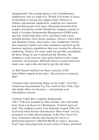 management? This would replace a lot of problematic
middleware, but at a high cost. Would it be better to focus
on building or buying new supply-chain software to
enhance operational capabilities, enabling raw materials
and finished goods to be more efficiently procured from
vendors around the world? Should the company acquire or
build a Customer Relationship Management (CRM) pack-
age that would help them serve customers well across
multiple product lines (bears, pajamas, flowers, other gifts)
and channels (stores, mail-order, web, telephone)? Stetzel
also wanted to build a new data warehouse and beef up the
business analytics capabilities that were needed for effective
marketing. Clearly, his team could not possibly accomplish
all these things in one 6-month period. Besides, the
company’s cash reserves were quite limited in this tough
economic environment. Difficult choices would need to be
made soon, and a plan devised to get the job done.
As Bob Stetzel mulled over these concerns, CEO
John Gilbert tapped on his door. ‘Do you have a moment,
Bob?
I learned some interesting things at last week’s Toy Fair
(American International Toy Fair, held in New York City)
that might affect our business – and perhaps your
information systems.
Vermont Teddy Bear company background
1981: VTB was founded by John Sortino, who sold teddy
bears from a pushcart in a Burlington, Vermont open-air
mall. The company nearly went bankrupt around 1990, but
recovered when Sortino introduced a ‘Bear-Gram’ service,
promoted via radio advertisements in the New York City
area. Customers (mostly men buying for wives or
girlfriends) phoned 1-800-829-BEAR to order a ‘persona-
lized’ bear (choosing from several colors of bears and about
 