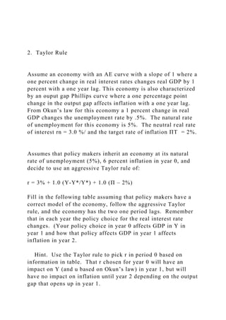 2. Taylor Rule
Assume an economy with an AE curve with a slope of 1 where a
one percent change in real interest rates changes real GDP by 1
percent with a one year lag. This economy is also characterized
by an ouput gap Phillips curve where a one percentage point
change in the output gap affects inflation with a one year lag.
From Okun’s law for this economy a 1 percent change in real
GDP changes the unemployment rate by .5%. The natural rate
of unemployment for this economy is 5%. The neutral real rate
of interest rn = 3.0 %/ and the target rate of inflation ΠT = 2%.
Assumes that policy makers inherit an economy at its natural
rate of unemployment (5%), 6 percent inflation in year 0, and
decide to use an aggressive Taylor rule of:
r = 3% + 1.0 (Y-Y*/Y*) + 1.0 (Π – 2%)
Fill in the following table assuming that policy makers have a
correct model of the economy, follow the aggressive Taylor
rule, and the economy has the two one period lags. Remember
that in each year the policy choice for the real interest rate
changes. (Your policy choice in year 0 affects GDP in Y in
year 1 and how that policy affects GDP in year 1 affects
inflation in year 2.
Hint. Use the Taylor rule to pick r in period 0 based on
information in table. That r chosen for year 0 will have an
impact on Y (and u based on Okun’s law) in year 1, but will
have no impact on inflation until year 2 depending on the output
gap that opens up in year 1.
 