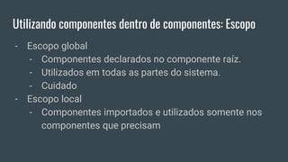 Utilizando componentes dentro de componentes: Escopo
- Escopo global
- Componentes declarados no componente raíz.
- Utilizados em todas as partes do sistema.
- Cuidado
- Escopo local
- Componentes importados e utilizados somente nos
componentes que precisam
 