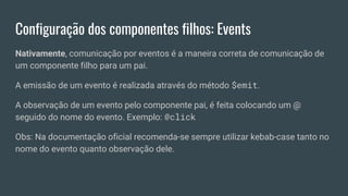 Configuração dos componentes filhos: Events
Nativamente, comunicação por eventos é a maneira correta de comunicação de
um componente filho para um pai.
A emissão de um evento é realizada através do método $emit.
A observação de um evento pelo componente pai, é feita colocando um @
seguido do nome do evento. Exemplo: @click
Obs: Na documentação oficial recomenda-se sempre utilizar kebab-case tanto no
nome do evento quanto observação dele.
 