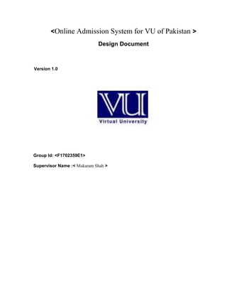 <Online Admission System for VU of Pakistan >
Design Document
Version 1.0
Group Id: <F1702359E1>
Supervisor Name :< Mukaram Shah >
 