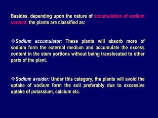Besides, depending upon the nature of accumulation of sodium
content, the plants are classified as:
Sodium accumulator: These plants will absorb more of
sodium form the external medium and accumulate the excess
content in the stem portions without being translocated to other
parts of the plant.
Sodium avoider: Under this category, the plants will avoid the
uptake of sodium form the soil preferably due to excessive
uptake of potassium, calcium etc.
 